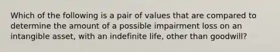 Which of the following is a pair of values that are compared to determine the amount of a possible impairment loss on an intangible asset, with an indefinite life, other than goodwill?