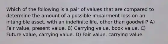 Which of the following is a pair of values that are compared to determine the amount of a possible impairment loss on an intangible asset, with an indefinite life, other than goodwill? A) Fair value, present value. B) Carrying value, book value. C) Future value, carrying value. D) Fair value, carrying value.