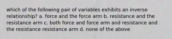 which of the following pair of variables exhibits an inverse relationship? a. force and the force arm b. resistance and the resistance arm c. both force and force arm and resistance and the resistance resistance arm d. none of the above