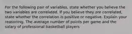 For the following pair of​ variables, state whether you believe the two variables are correlated. If you believe they are​ correlated, state whether the correlation is positive or negative. Explain your reasoning. The average number of points per game and the salary of professional basketball players