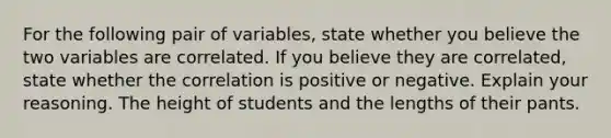 For the following pair of​ variables, state whether you believe the two variables are correlated. If you believe they are​ correlated, state whether the correlation is positive or negative. Explain your reasoning. The height of students and the lengths of their pants.