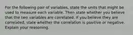 For the following pair of​ variables, state the units that might be used to measure each variable. Then state whether you believe that the two variables are correlated. If you believe they are​ correlated, state whether the correlation is positive or negative. Explain your reasoning.