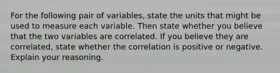 For the following pair of​ variables, state the units that might be used to measure each variable. Then state whether you believe that the two variables are correlated. If you believe they are​ correlated, state whether the correlation is positive or negative. Explain your reasoning.