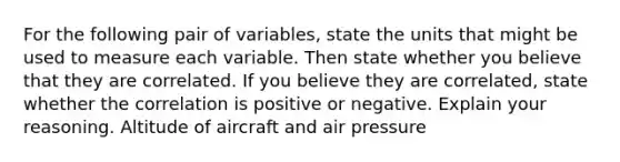 For the following pair of​ variables, state the units that might be used to measure each variable. Then state whether you believe that they are correlated. If you believe they are​ correlated, state whether the correlation is positive or negative. Explain your reasoning. Altitude of aircraft and air pressure