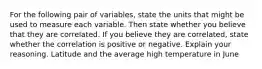 For the following pair of​ variables, state the units that might be used to measure each variable. Then state whether you believe that they are correlated. If you believe they are​ correlated, state whether the correlation is positive or negative. Explain your reasoning. Latitude and the average high temperature in June