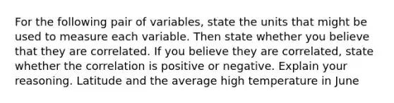 For the following pair of​ variables, state the units that might be used to measure each variable. Then state whether you believe that they are correlated. If you believe they are​ correlated, state whether the correlation is positive or negative. Explain your reasoning. Latitude and the average high temperature in June