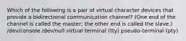 Which of the following is a pair of virtual character devices that provide a bidirectional communication channel? (One end of the channel is called the master; the other end is called the slave.) /dev/console /dev/null virtual terminal (tty) pseudo-terminal (pty)