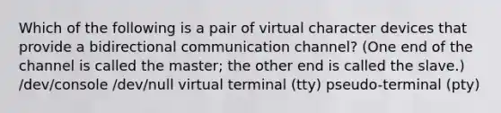 Which of the following is a pair of virtual character devices that provide a bidirectional communication channel? (One end of the channel is called the master; the other end is called the slave.) /dev/console /dev/null virtual terminal (tty) pseudo-terminal (pty)