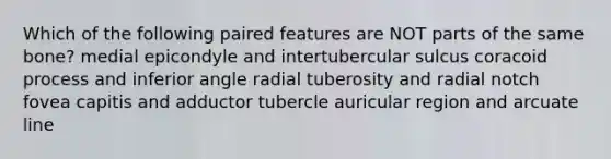 Which of the following paired features are NOT parts of the same bone? medial epicondyle and intertubercular sulcus coracoid process and inferior angle radial tuberosity and radial notch fovea capitis and adductor tubercle auricular region and arcuate line