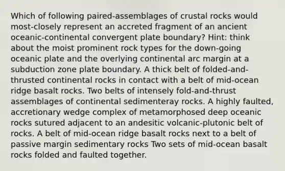 Which of following paired-assemblages of crustal rocks would most-closely represent an accreted fragment of an ancient oceanic-continental convergent plate boundary? Hint: think about the moist prominent rock types for the down-going oceanic plate and the overlying continental arc margin at a subduction zone plate boundary. A thick belt of folded-and-thrusted continental rocks in contact with a belt of mid-ocean ridge basalt rocks. Two belts of intensely fold-and-thrust assemblages of continental sedimenteray rocks. A highly faulted, accretionary wedge complex of metamorphosed deep oceanic rocks sutured adjacent to an andesitic volcanic-plutonic belt of rocks. A belt of mid-ocean ridge basalt rocks next to a belt of passive margin sedimentary rocks Two sets of mid-ocean basalt rocks folded and faulted together.