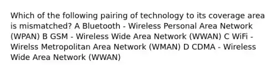 Which of the following pairing of technology to its coverage area is mismatched? A Bluetooth - Wireless Personal Area Network (WPAN) B GSM - Wireless Wide Area Network (WWAN) C WiFi - Wirelss Metropolitan Area Network (WMAN) D CDMA - Wireless Wide Area Network (WWAN)