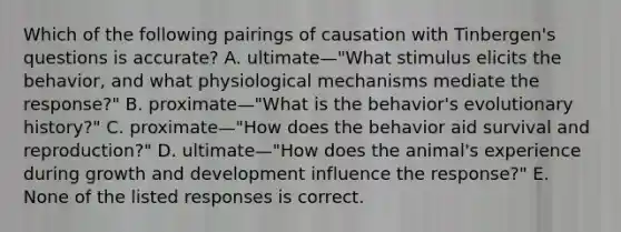 Which of the following pairings of causation with Tinbergen's questions is accurate? A. ultimate—"What stimulus elicits the behavior, and what physiological mechanisms mediate the response?" B. proximate—"What is the behavior's evolutionary history?" C. proximate—"How does the behavior aid survival and reproduction?" D. ultimate—"How does the animal's experience during growth and development influence the response?" E. None of the listed responses is correct.