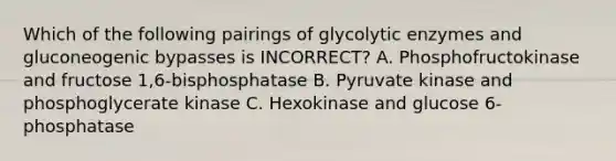 Which of the following pairings of glycolytic enzymes and gluconeogenic bypasses is INCORRECT? A. Phosphofructokinase and fructose 1,6-bisphosphatase B. Pyruvate kinase and phosphoglycerate kinase C. Hexokinase and glucose 6-phosphatase