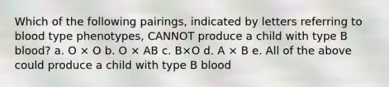 Which of the following pairings, indicated by letters referring to blood type phenotypes, CANNOT produce a child with type B blood? a. O × O b. O × AB c. B×O d. A × B e. All of the above could produce a child with type B blood