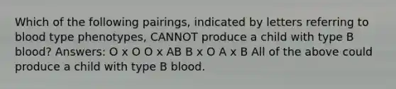 Which of the following pairings, indicated by letters referring to blood type phenotypes, CANNOT produce a child with type B blood? Answers: O x O O x AB B x O A x B All of the above could produce a child with type B blood.