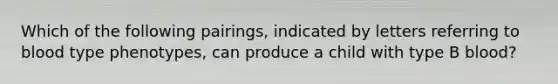 Which of the following pairings, indicated by letters referring to blood type phenotypes, can produce a child with type B blood?