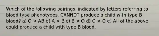 Which of the following pairings, indicated by letters referring to blood type phenotypes, CANNOT produce a child with type B blood? a) O × AB b) A × B c) B × O d) O × O e) All of the above could produce a child with type B blood.