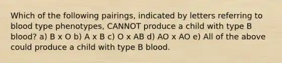 Which of the following pairings, indicated by letters referring to blood type phenotypes, CANNOT produce a child with type B blood? a) B x O b) A x B c) O x AB d) AO x AO e) All of the above could produce a child with type B blood.