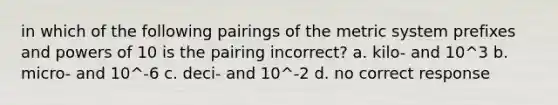 in which of the following pairings of the metric system prefixes and powers of 10 is the pairing incorrect? a. kilo- and 10^3 b. micro- and 10^-6 c. deci- and 10^-2 d. no correct response