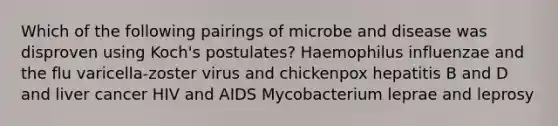 Which of the following pairings of microbe and disease was disproven using Koch's postulates? Haemophilus influenzae and the flu varicella-zoster virus and chickenpox hepatitis B and D and liver cancer HIV and AIDS Mycobacterium leprae and leprosy