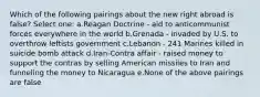 Which of the following pairings about the new right abroad is false? Select one: a.Reagan Doctrine - aid to anticommunist forces everywhere in the world b.Grenada - invaded by U.S. to overthrow leftists government c.Lebanon - 241 Marines killed in suicide bomb attack d.Iran-Contra affair - raised money to support the contras by selling American missiles to Iran and funneling the money to Nicaragua e.None of the above pairings are false