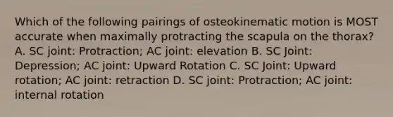 Which of the following pairings of osteokinematic motion is MOST accurate when maximally protracting the scapula on the thorax? A. SC joint: Protraction; AC joint: elevation B. SC Joint: Depression; AC joint: Upward Rotation C. SC Joint: Upward rotation; AC joint: retraction D. SC joint: Protraction; AC joint: internal rotation