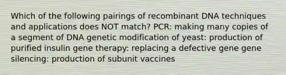 Which of the following pairings of recombinant DNA techniques and applications does NOT match? PCR: making many copies of a segment of DNA genetic modification of yeast: production of purified insulin gene therapy: replacing a defective gene gene silencing: production of subunit vaccines