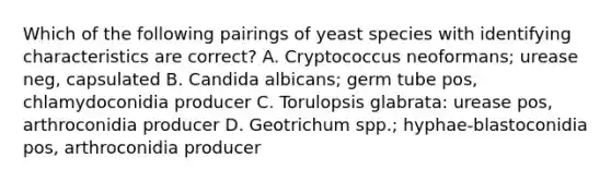 Which of the following pairings of yeast species with identifying characteristics are correct? A. Cryptococcus neoformans; urease neg, capsulated B. Candida albicans; germ tube pos, chlamydoconidia producer C. Torulopsis glabrata: urease pos, arthroconidia producer D. Geotrichum spp.; hyphae-blastoconidia pos, arthroconidia producer