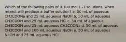 Which of the following pairs of 0.100 mol L -1 solutions, when mixed, will produce a buffer solution? a. 50 mL of aqueous CH3COONa and 25 mL aqueous NaOH b. 50 mL of aqueous CH3COOH and 25 mL aqueous HCl c. 50 mL of aqueous CH3COOH and 25 mL aqueous CH3COONa d. 50 mL of aqueous CH3COOH and 100 mL aqueous NaOH e. 50 mL of aqueous NaOH and 25 mL aqueous HCl