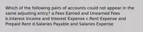 Which of the following pairs of accounts could not appear in the same adjusting entry? a.Fees Earned and Unearned Fees b.Interest Income and Interest Expense c.Rent Expense and Prepaid Rent d.Salaries Payable and Salaries Expense