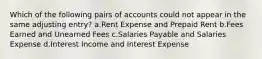 Which of the following pairs of accounts could not appear in the same adjusting entry? a.Rent Expense and Prepaid Rent b.Fees Earned and Unearned Fees c.Salaries Payable and Salaries Expense d.Interest Income and Interest Expense