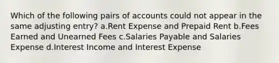 Which of the following pairs of accounts could not appear in the same adjusting entry? a.Rent Expense and Prepaid Rent b.Fees Earned and Unearned Fees c.Salaries Payable and Salaries Expense d.Interest Income and Interest Expense