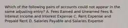 Which of the following pairs of accounts could not appear in the same adjusting entry? A. Fees Earned and Unearned Fees B. Interest Income and Interest Expense C. Rent Expense and Prepaid Rent D. Salaries Payable and Salaries Expense