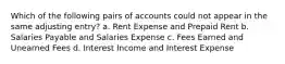 Which of the following pairs of accounts could not appear in the same adjusting entry? a. Rent Expense and Prepaid Rent b. Salaries Payable and Salaries Expense c. Fees Earned and Unearned Fees d. Interest Income and Interest Expense