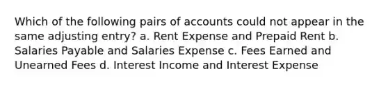 Which of the following pairs of accounts could not appear in the same adjusting entry? a. Rent Expense and Prepaid Rent b. Salaries Payable and Salaries Expense c. Fees Earned and Unearned Fees d. Interest Income and Interest Expense