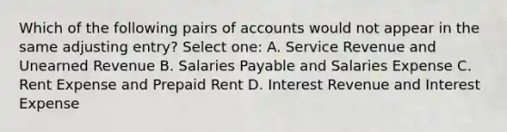 Which of the following pairs of accounts would not appear in the same adjusting entry? Select one: A. Service Revenue and Unearned Revenue B. Salaries Payable and Salaries Expense C. Rent Expense and Prepaid Rent D. Interest Revenue and Interest Expense