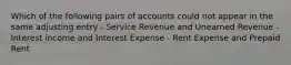 Which of the following pairs of accounts could not appear in the same adjusting entry - Service Revenue and Unearned Revenue - Interest income and Interest Expense - Rent Expense and Prepaid Rent