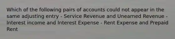 Which of the following pairs of accounts could not appear in the same adjusting entry - Service Revenue and Unearned Revenue - Interest income and Interest Expense - Rent Expense and Prepaid Rent