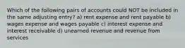 Which of the following pairs of accounts could NOT be included in the same adjusting entry? a) rent expense and rent payable b) wages expense and wages payable c) interest expense and interest receivable d) unearned revenue and revenue from services