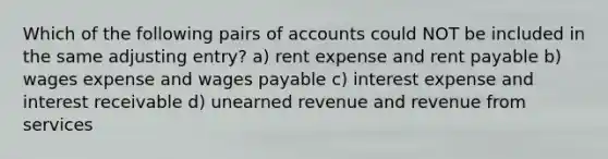 Which of the following pairs of accounts could NOT be included in the same adjusting entry? a) rent expense and rent payable b) wages expense and wages payable c) interest expense and interest receivable d) unearned revenue and revenue from services