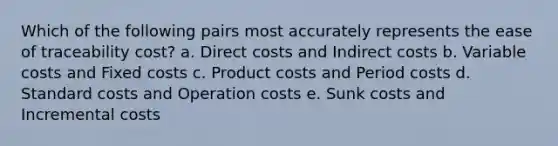 Which of the following pairs most accurately represents the ease of traceability cost? a. Direct costs and Indirect costs b. Variable costs and Fixed costs c. Product costs and Period costs d. Standard costs and Operation costs e. Sunk costs and Incremental costs