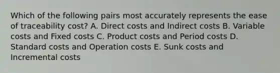 Which of the following pairs most accurately represents the ease of traceability cost? A. Direct costs and Indirect costs B. Variable costs and Fixed costs C. Product costs and Period costs D. <a href='https://www.questionai.com/knowledge/k66rzHC4Lr-standard-costs' class='anchor-knowledge'>standard costs</a> and Operation costs E. Sunk costs and Incremental costs