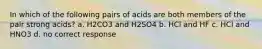 In which of the following pairs of acids are both members of the pair strong acids? a. H2CO3 and H2SO4 b. HCl and HF c. HCl and HNO3 d. no correct response