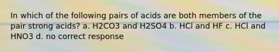 In which of the following pairs of acids are both members of the pair strong acids? a. H2CO3 and H2SO4 b. HCl and HF c. HCl and HNO3 d. no correct response