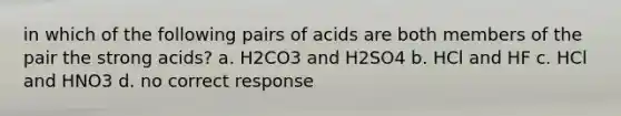 in which of the following pairs of acids are both members of the pair the strong acids? a. H2CO3 and H2SO4 b. HCl and HF c. HCl and HNO3 d. no correct response