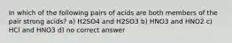 In which of the following pairs of acids are both members of the pair strong acids? a) H2SO4 and H2SO3 b) HNO3 and HNO2 c) HCl and HNO3 d) no correct answer