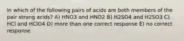 In which of the following pairs of acids are both members of the pair strong acids? A) HNO3 and HNO2 B) H2SO4 and H2SO3 C) HCl and HClO4 D) more than one correct response E) no correct response