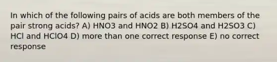 In which of the following pairs of acids are both members of the pair strong acids? A) HNO3 and HNO2 B) H2SO4 and H2SO3 C) HCl and HClO4 D) more than one correct response E) no correct response