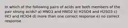 In which of the following pairs of acids are both members of the pair strong acids? a) HNO3 and HNO2 b) H2SO4 and H2SO3 c) HCl and HClO4 d) more than one correct response e) no correct response