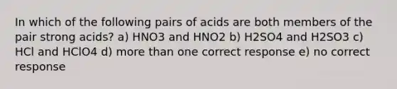 In which of the following pairs of acids are both members of the pair strong acids? a) HNO3 and HNO2 b) H2SO4 and H2SO3 c) HCl and HClO4 d) more than one correct response e) no correct response